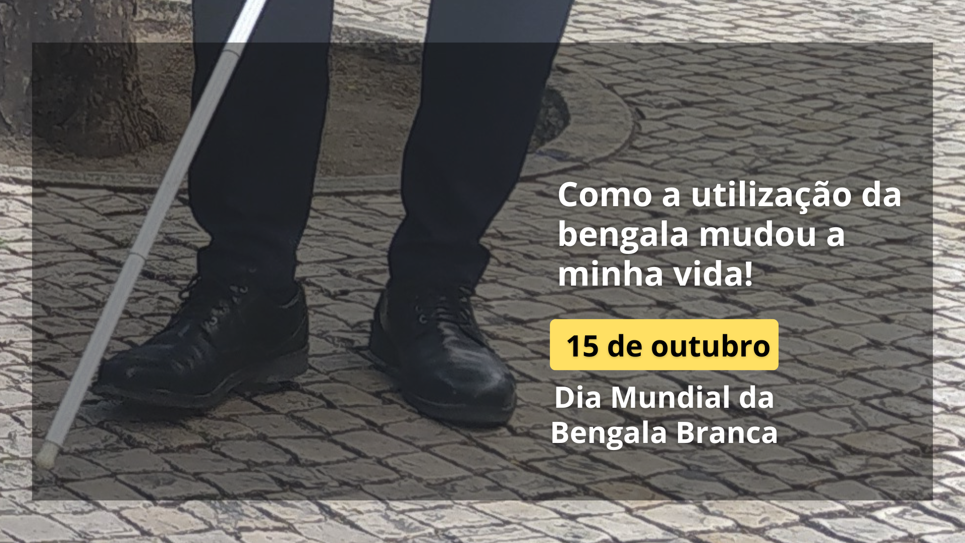 Fotografia ampliada, em tons cinza, onde é possível ver-se os pés de um homem com uma bengala branca. À direita, os seguintes textos: Como a utilização da bengala mudou a minha vida! 15 de outubro. Dia Mundial da Bengala Branca.