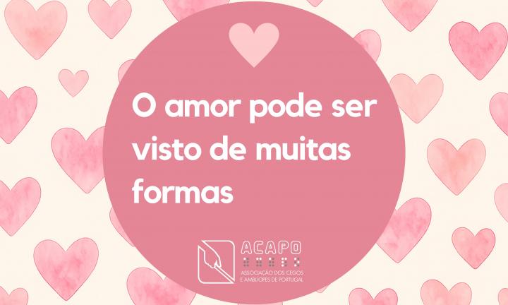Círculo cor de rosa escuro sobre um fundo com corações de vários tamanhos, também em rosa. No interior do círculo, um coração pequeno em rosa claro e o texto: O amor pode ser visto de muitas formas!, seguido pelo logotipo da ACAPO